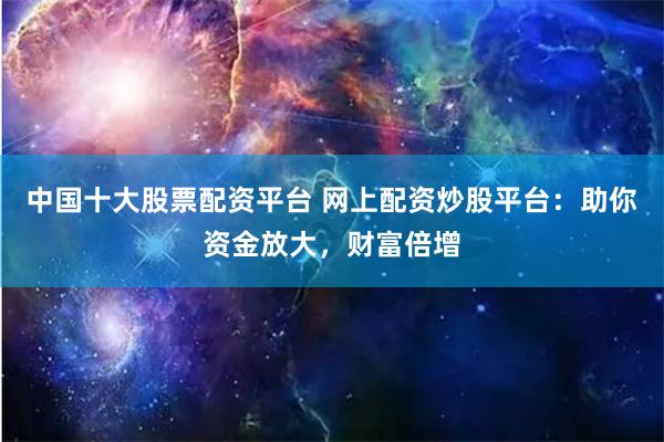 中国十大股票配资平台 网上配资炒股平台:助你资金放大,财富倍增