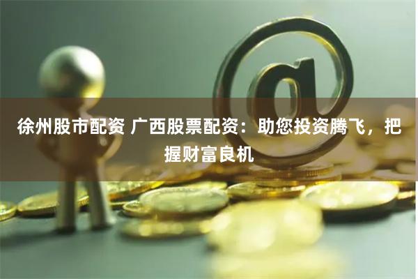 徐州股市配资 广西股票配资：助您投资腾飞，把握财富良机