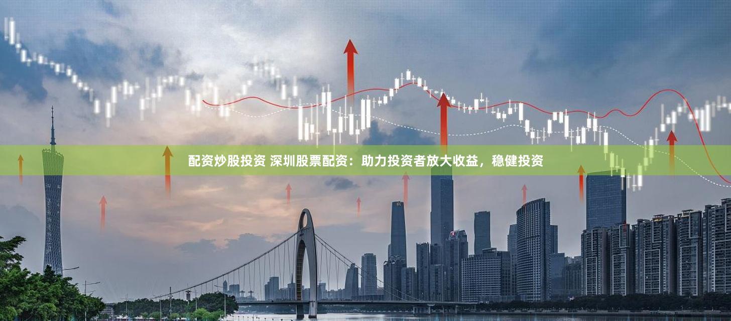 配资炒股投资 深圳股票配资：助力投资者放大收益，稳健投资