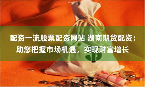 配资一流股票配资网站 湖南期货配资：助您把握市场机遇，实现财富增长