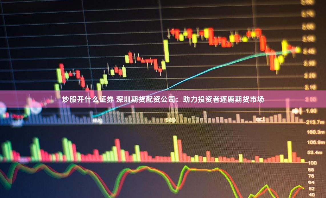 炒股开什么证券 深圳期货配资公司：助力投资者逐鹿期货市场