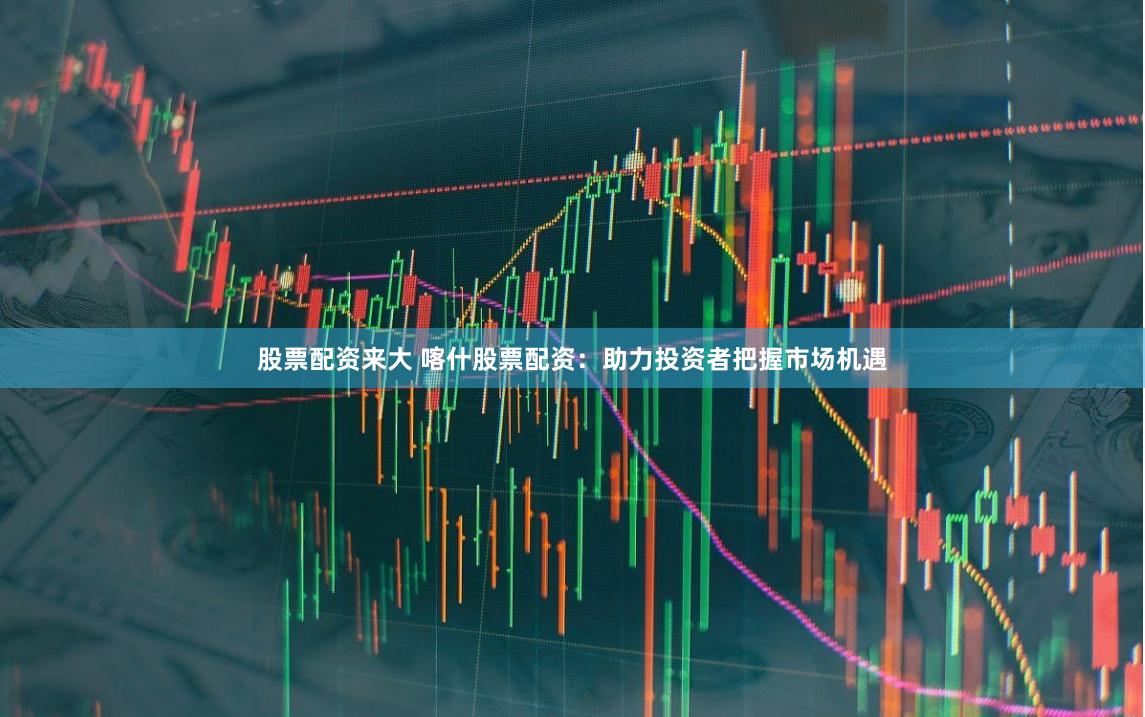 股票配资来大 喀什股票配资：助力投资者把握市场机遇
