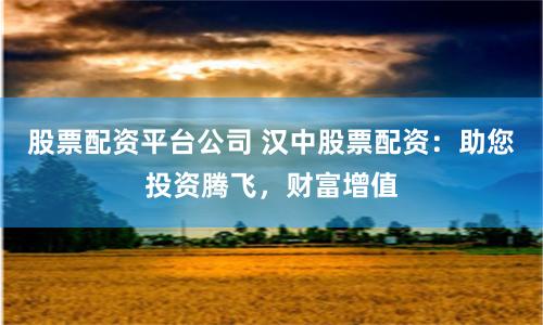 股票配资平台公司 汉中股票配资：助您投资腾飞，财富增值