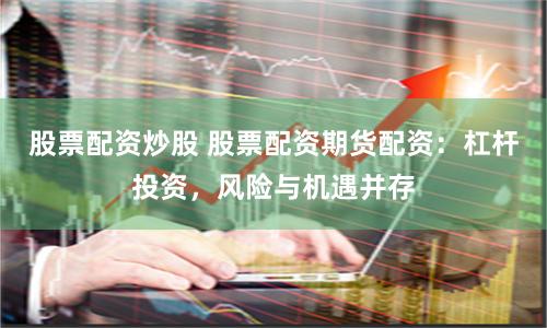 股票配资炒股 股票配资期货配资：杠杆投资，风险与机遇并存