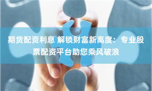 期货配资利息 解锁财富新高度：专业股票配资平台助您乘风破浪