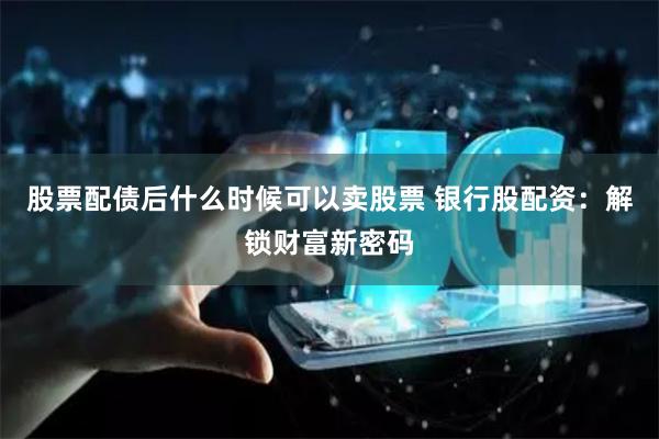 股票配债后什么时候可以卖股票 银行股配资：解锁财富新密码
