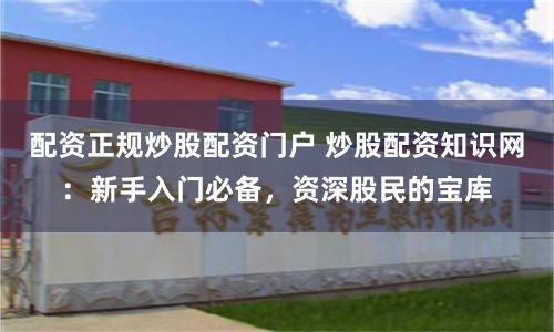 配资正规炒股配资门户 炒股配资知识网：新手入门必备，资深股民的宝库
