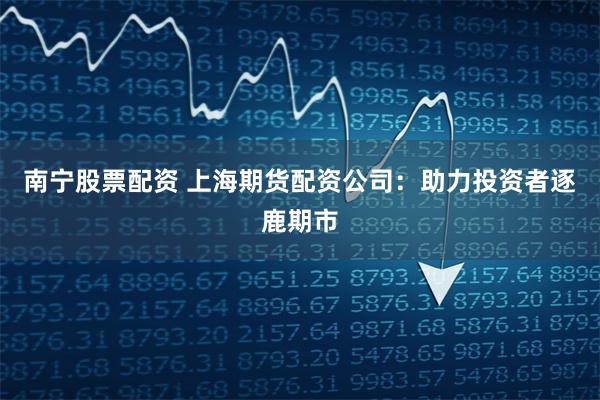 南宁股票配资 上海期货配资公司：助力投资者逐鹿期市