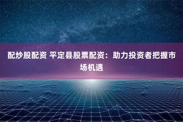 配炒股配资 平定县股票配资：助力投资者把握市场机遇