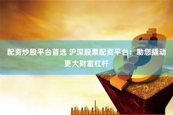 配资炒股平台首选 沪深股票配资平台：助您撬动更大财富杠杆