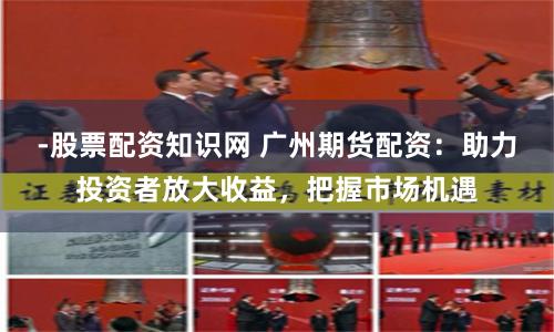 -股票配资知识网 广州期货配资：助力投资者放大收益，把握市场机遇