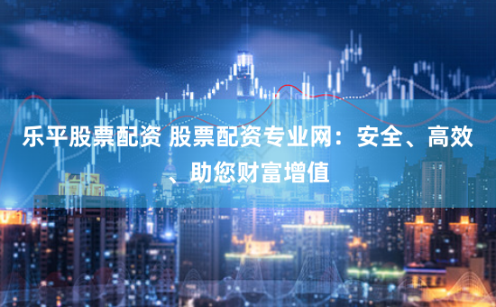 乐平股票配资 股票配资专业网：安全、高效、助您财富增值