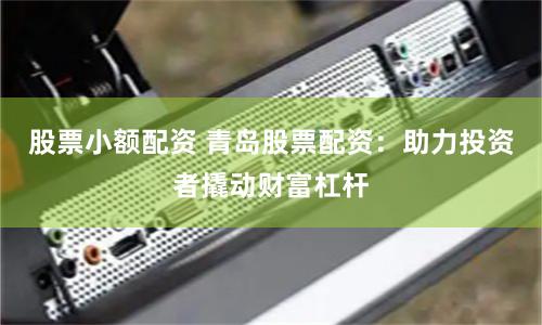 股票小额配资 青岛股票配资：助力投资者撬动财富杠杆