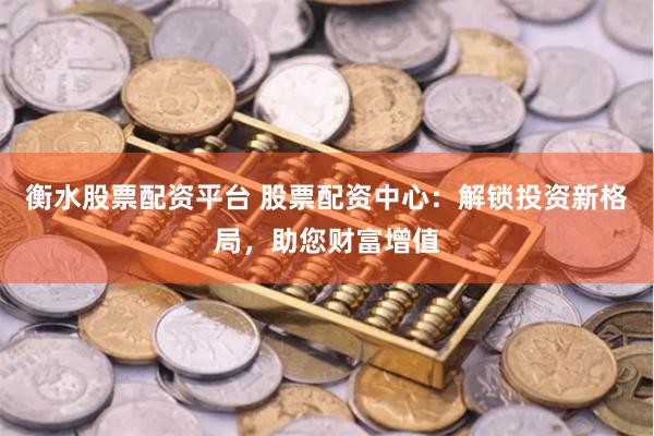 衡水股票配资平台 股票配资中心：解锁投资新格局，助您财富增值