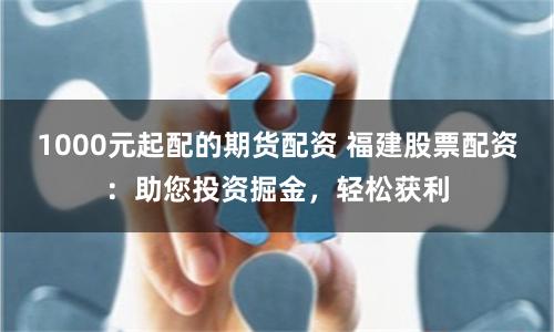 1000元起配的期货配资 福建股票配资：助您投资掘金，轻松获利