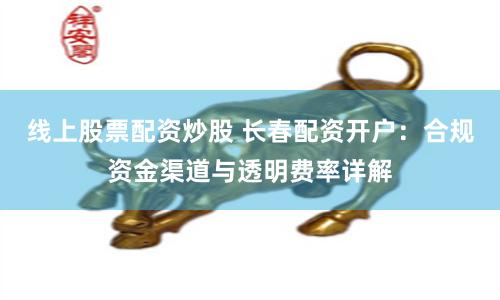 线上股票配资炒股 长春配资开户：合规资金渠道与透明费率详解