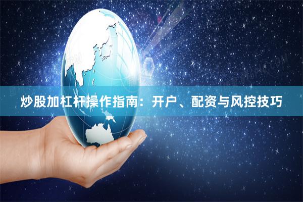 炒股加杠杆操作指南：开户、配资与风控技巧