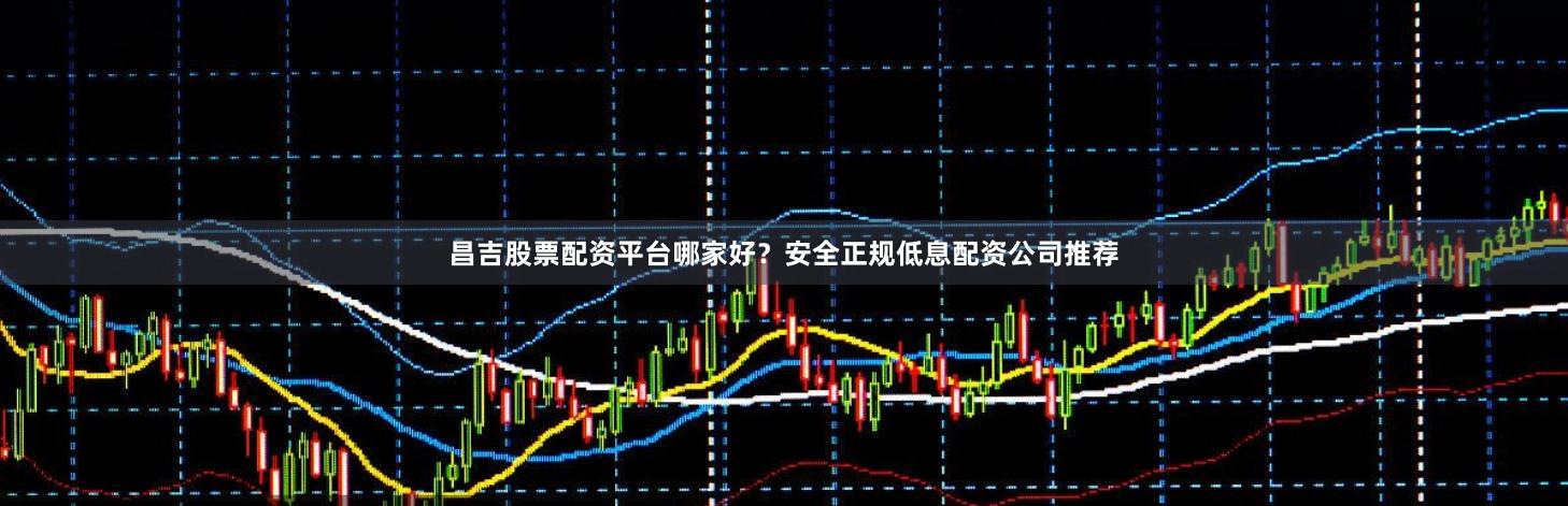 昌吉股票配资平台哪家好?安全正规低息配资公司推荐
